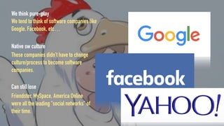 We think pure-play
We tend to think of software companies like
Google, Facebook, etc…
Native sw culture
These companies didn’t have to change
culture/process to become software
companies.
Can still lose
Friendster, MySpace, America Online
were all the leading “social networks” of
their time.
 