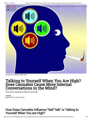 10/23/21, 10:59 AM Talking to Yourself When You Are High? Does Cannabis Cause More Internal Conversations in the Mind?
https://cannabis.net/blog/opinion/talking-to-yourself-when-you-are-high-does-cannabis-cause-more-internal-conversations-in-the-mi 2/10
TALKING TO YOURSELF WHEN HIGH
Talking to Yourself When You Are High?
Does Cannabis Cause More Internal
Conversations in the Mind?
How does marijuana influence 'self talk
Posted by:

Reginald Reefer, today at 12:00am
How Does Cannabis Influence "Self Talk" or Talking to
Yourself When You are High?
 Edit Article (https://cannabis.net/mycannabis/c-blog-entry/update/talking-to-yourself-when-you-are-high-does-cannabis-cause-more-internal-conversations-in-the-mi)
 Article List (https://cannabis.net/mycannabis/c-blog)
 