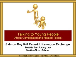 Salmon Bay K-8 Parent Information Exchange
Rosetta Eun Ryong Lee
Seattle Girls’ School
Talking to Young People
About Complicated and Heated Topics
Rosetta Eun Ryong Lee (http://tiny.cc/rosettalee)
 