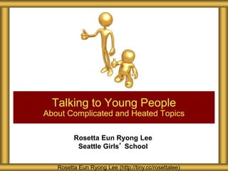 Rosetta Eun Ryong Lee
Seattle Girls’ School
Talking to Young People
About Complicated and Heated Topics
Rosetta Eun Ryong Lee (http://tiny.cc/rosettalee)
 