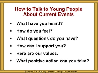 How to Talk to Young People
About Current Events
 What have you heard?
 How do you feel?
 What questions do you have?
 How can I support you?
 Here are our values.
 What positive action can you take?
Rosetta Eun Ryong Lee (http://tiny.cc/rosettalee)
 