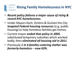 Rising Family Homelessness in NYC
• Recent policy failures a major cause of rising &
record NYC homelessness.
• Under Mayors Koch, Dinkins & Giuliani the City
targeted Federal housing resources (e.g. public
housing) to help homeless families get homes.
• Current mayor ended that policy in 2005,
substituted temporary subsidies which worked
badly, then eliminated all housing aid in 2011.
• Previously 1 in 4 families entering shelter was
formerly-homeless – now 63%.

 