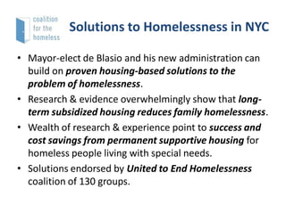 Solutions to Homelessness in NYC
• Mayor-elect de Blasio and his new administration can
build on proven housing-based solutions to the
problem of homelessness.
• Research & evidence overwhelmingly show that longterm subsidized housing reduces family homelessness.
• Wealth of research & experience point to success and
cost savings from permanent supportive housing for
homeless people living with special needs.
• Solutions endorsed by United to End Homelessness
coalition of 130 groups.

 