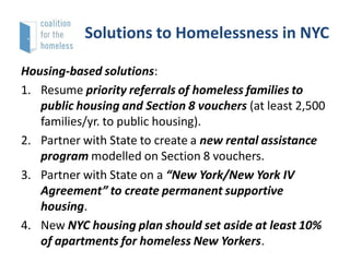 Solutions to Homelessness in NYC
Housing-based solutions:
1. Resume priority referrals of homeless families to
public housing and Section 8 vouchers (at least 2,500
families/yr. to public housing).
2. Partner with State to create a new rental assistance
program modelled on Section 8 vouchers.
3. Partner with State on a “New York/New York IV
Agreement” to create permanent supportive
housing.
4. New NYC housing plan should set aside at least 10%
of apartments for homeless New Yorkers.

 