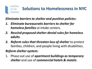 Solutions to Homelessness in NYC
Eliminate barriers to shelter and punitive policies:
1. Eliminate bureaucratic barriers to shelter for
homeless families at intake centers.
2. Rescind proposed shelter-denial rules for homeless
adults.
3. Reform rules that threaten loss of shelter to protect
families, children, and people living with disabilities.
Reform shelter system:
1. Phase out use of apartment buildings as temporary
shelter and use of commercial hotels & motels.

 
