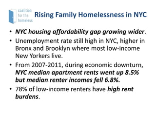 Rising Family Homelessness in NYC
• NYC housing affordability gap growing wider.
• Unemployment rate still high in NYC, higher in
Bronx and Brooklyn where most low-income
New Yorkers live.
• From 2007-2011, during economic downturn,
NYC median apartment rents went up 8.5%
but median renter incomes fell 6.8%.
• 78% of low-income renters have high rent
burdens.

 