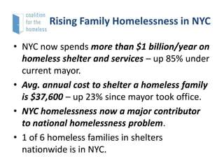 Rising Family Homelessness in NYC
• NYC now spends more than $1 billion/year on
homeless shelter and services – up 85% under
current mayor.
• Avg. annual cost to shelter a homeless family
is $37,600 – up 23% since mayor took office.
• NYC homelessness now a major contributor
to national homelessness problem.
• 1 of 6 homeless families in shelters
nationwide is in NYC.

 