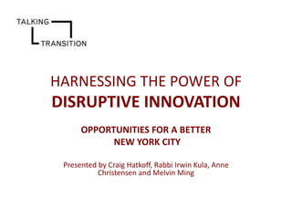 HARNESSING THE POWER OF

DISRUPTIVE INNOVATION
OPPORTUNITIES FOR A BETTER
NEW YORK CITY
Presented by Craig Hatkoff, Rabbi Irwin Kula, Anne
Christensen and Melvin Ming

 