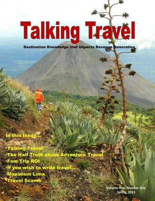 Destination Knowledge that impacts Revenue Generation
Volume One, Number One
Spring, 2013
In this Issue...
·Talking Travel
·The Half Truth about Adventure Travel
·Fam Trip ROI
·If you wish to write travel…
·Maximum Lima
·Travel Scams
 