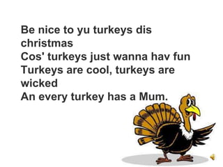 Be nice to yu turkeys dis
christmas
Cos' turkeys just wanna hav fun
Turkeys are cool, turkeys are
wicked
An every turkey has a Mum.
 