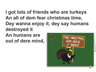 I got lots of friends who are turkeys
An all of dem fear christmas time,
Dey wanna enjoy it, dey say humans
destroyed it
An humans are
out of dere mind,
 