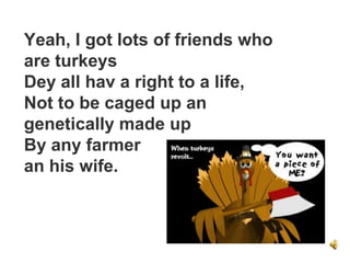 Yeah, I got lots of friends who
are turkeys
Dey all hav a right to a life,
Not to be caged up an
genetically made up
By any farmer
an his wife.
 