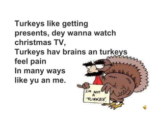 Turkeys like getting
presents, dey wanna watch
christmas TV,
Turkeys hav brains an turkeys
feel pain
In many ways
like yu an me.
 