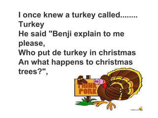 I once knew a turkey called........
Turkey
He said "Benji explain to me
please,
Who put de turkey in christmas
An what happens to christmas
trees?",
 