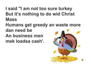 I said "I am not too sure turkey
But it’s nothing to do wid Christ
Mass
Humans get greedy an waste more
dan need be
An business men
mek loadsa cash'.
 