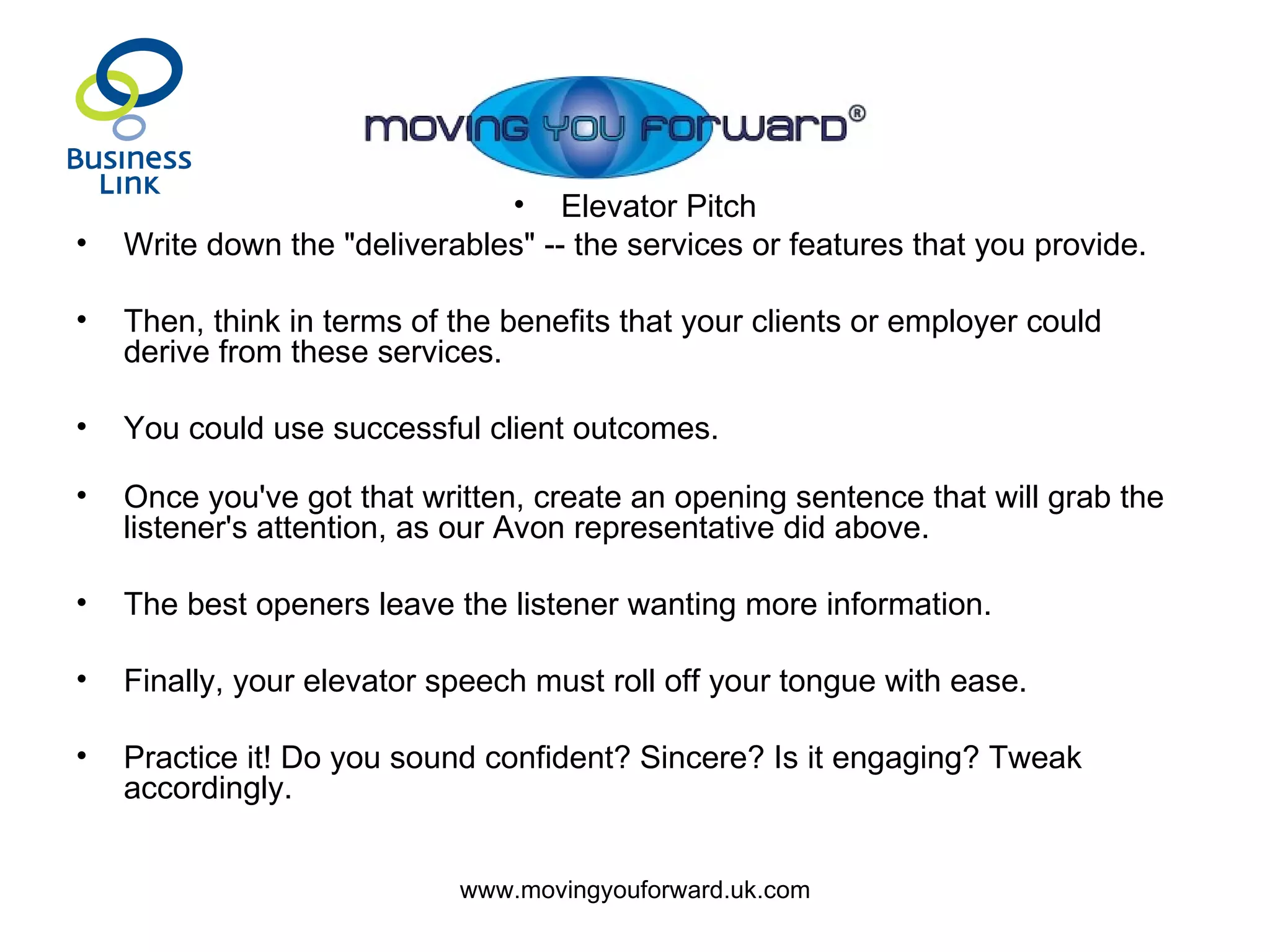 Elevator Pitch Write down the "deliverables" -- the services or features that you provide.  Then, think in terms of the benefits that your clients or employer could derive from these services.  You could use successful client outcomes. Once you've got that written, create an opening sentence that will grab the listener's attention, as our Avon representative did above.  The best openers leave the listener wanting more information.  Finally, your elevator speech must roll off your tongue with ease.  Practice it! Do you sound confident? Sincere? Is it engaging? Tweak accordingly. 