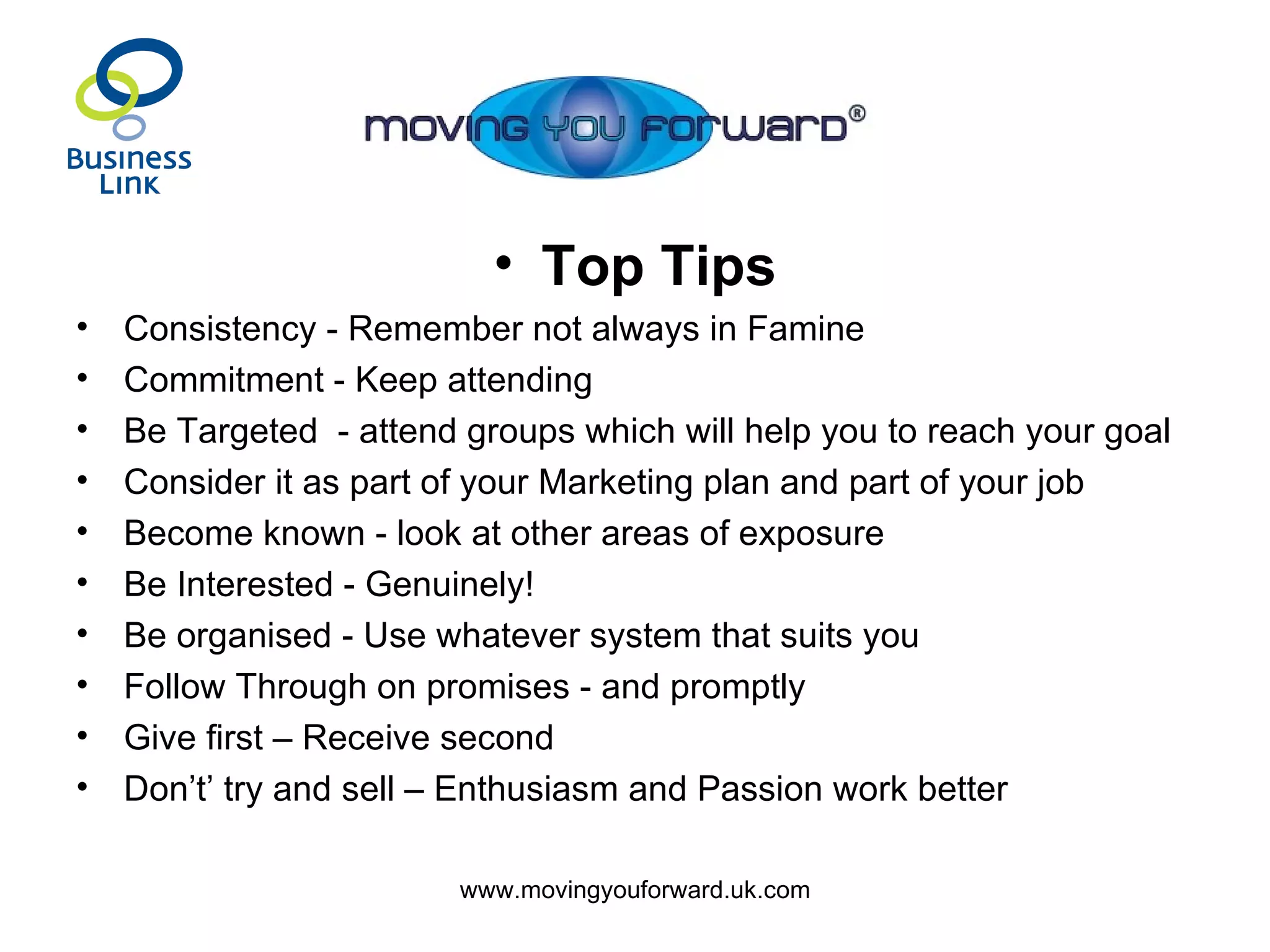 Top Tips Consistency - Remember not always in Famine Commitment - Keep attending Be Targeted  - attend groups which will help you to reach your goal Consider it as part of your Marketing plan and part of your job Become known - look at other areas of exposure Be Interested - Genuinely! Be organised - Use whatever system that suits you Follow Through on promises - and promptly Give first – Receive second Don’t’ try and sell – Enthusiasm and Passion work better 