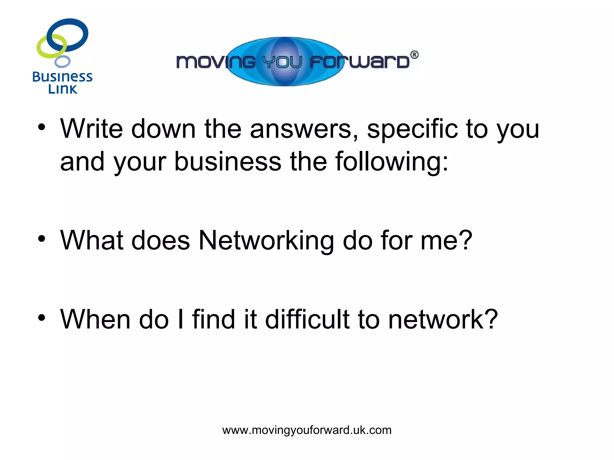 Write down the answers, specific to you and your business the following: What does Networking do for me? When do I find it difficult to network? 