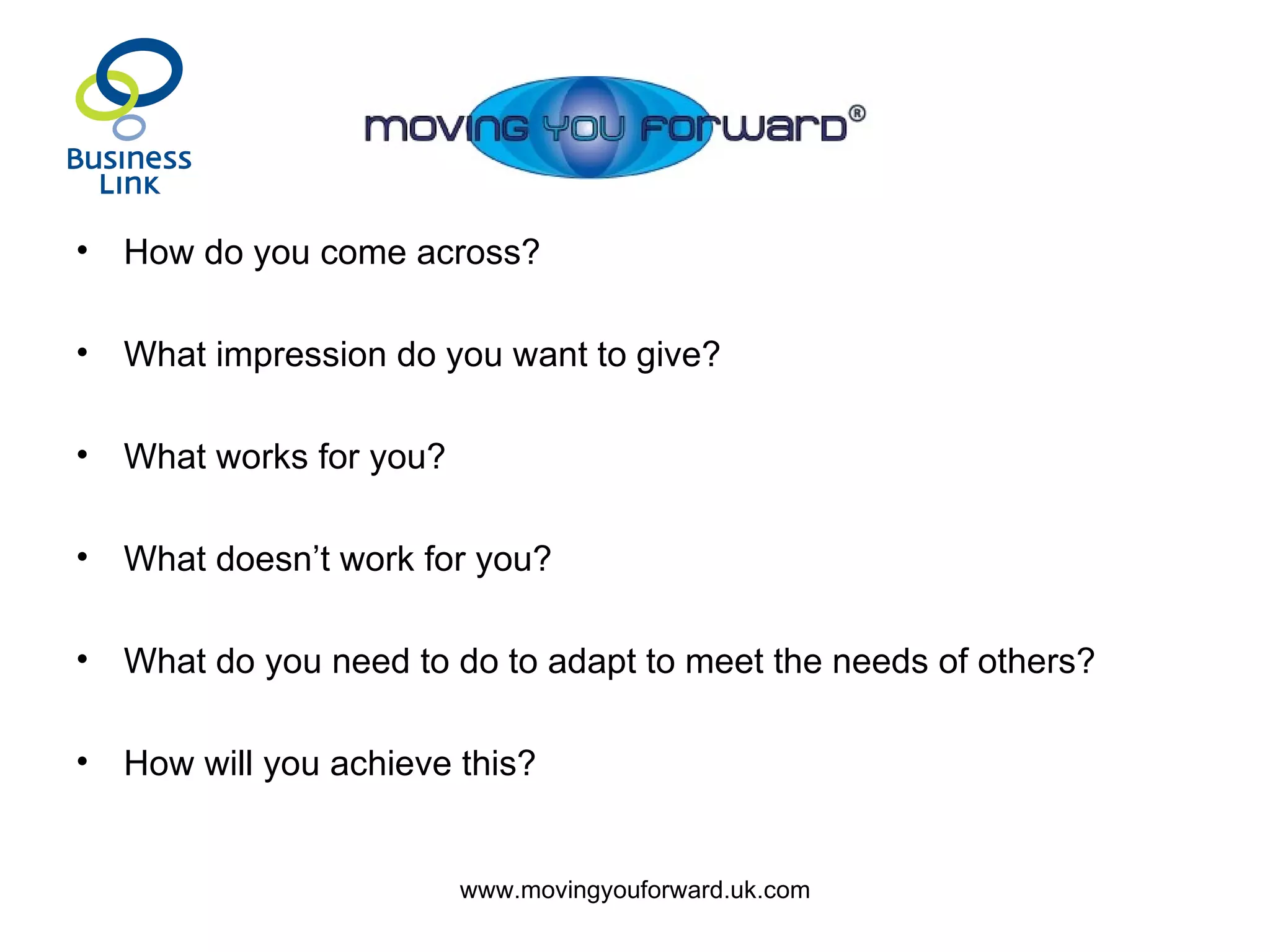 How do you come across? What impression do you want to give? What works for you? What doesn’t work for you? What do you need to do to adapt to meet the needs of others? How will you achieve this? 