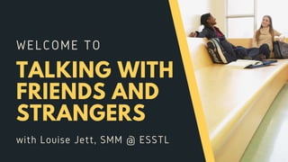 WELCOME TO
TALKING WITH
FRIENDS AND
STRANGERS
with Louise Jett, SMM @ ESSTL
 