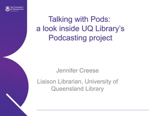 Talking with Pods:  a look inside UQ Library’s Podcasting project Jennifer Creese Liaison Librarian, University of Queensland Library 