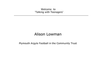 Alison Lowman
Plymouth Argyle Football in the Community Trust
Welcome to
‘Talking with Teenagers’
 