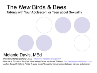 The  New  Birds & Bees Talking with Your Adolescent or Teen about Sexuality Melanie Davis, MEd President, Honest Exchange, LLC  http://www.honestexchange.com Director of Education Services, New Jersey Center for Sexual Wellness  http://www.njsexualwellness.com Author,  Sexuality Talking Points: A guide toward thoughtful conversations between parents and children 