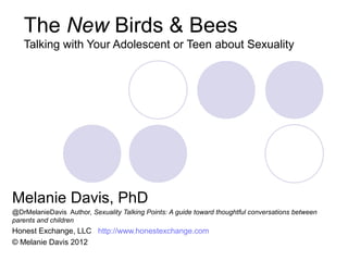 The New Birds & Bees
   Talking with Your Adolescent or Teen about Sexuality




Melanie Davis, PhD
@DrMelanieDavis Author, Sexuality Talking Points: A guide toward thoughtful conversations between
parents and children
Honest Exchange, LLC http://www.honestexchange.com
© Melanie Davis 2012
 