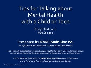 Created August 2015; Revised September 2020
Tips for Talking about
Mental Health
with a Child or Teen
#SayItOutLoud
#B4Stage4
Presented by NAMI Main Line PA,
an affiliate of the National Alliance on Mental Illness
Note: Content is adapted from material provided by Mental Health America, formerly known
as the National Mental Health Association, and the National Alliance on Mental Illness.
Please view the final slide for NAMI Main Line PA contact information
and a list of all links embedded within this presentation.
 