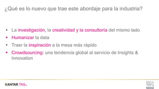 ¿Qué es lo nuevo que trae este abordaje para la industria?
§ La investigación, la creatividad y la consultoría del mismo lado
§ Humanizar la data
§ Traer la inspiración a la mesa más rápido
§ Crowdsourcing: una tendencia global al servicio de Insights &
Innovation
 
