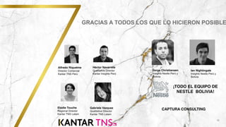 18
GRACIAS A TODOS LOS QUE LO HICIERON POSIBLE
Alfredo Riquelme
Director Comercial
Kantar TNS Perú
Elodie Touche
Regional Director
Kantar TNS Latam
.
Héctor Navarrete
Qualitative Director
Kantar Insights Perú
Gabriela Vazquez
Qualitative Director
Kantar TNS Latam
¡TODO EL EQUIPO DE
NESTLE BOLIVIA!
Jorge Christiansen
Insights Nestle Perú y
Bolivia
Ian Nightingale
Insights Nestle Perú y
Bolivia
CAPTURA CONSULTING
 