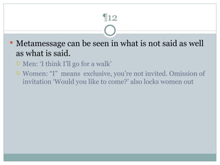 ¶12 Metamessage can be seen in what is not said as well as what is said. Men: ‘I think I’ll go for a walk’ Women: “I”  means  exclusive, you’re not invited. Omission of invitation ‘Would you like to come?’ also locks women out 