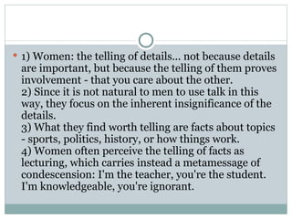 1) Women: the telling of details... not because details are important, but because the telling of them proves involvement - that you care about the other.  2) Since it is not natural to men to use talk in this way, they focus on the inherent insignificance of the details.  3) What they find worth telling are facts about topics - sports, politics, history, or how things work.  4) Women often perceive the telling of facts as lecturing, which carries instead a metamessage of condescension: I'm the teacher, you're the student. I'm knowledgeable, you're ignorant.  
