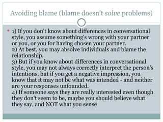 Avoiding blame (blame doesn't  solve  problems) 1) If you don't know about differences in conversational style, you assume something's wrong with your partner or you, or you for having chosen your partner.  2) At best, you may absolve individuals and blame the relationship.  3) But if you know about differences in conversational style, you may not always correctly interpret the person's intentions, but if you get a negative impression, you know that it may not be what was intended - and neither are your responses unfounded.  4) If someone says they are really interested even though they don't seem to be, maybe you should believe what they say, and NOT what you sense 