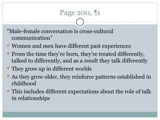 Page 200, ¶1 "Male-female conversation is cross-cultural communication” Women and men have different past experiences From the time they’re born, they’re treated differently, talked to differently, and as a result they talk differently They grow up in different worlds As they grow older, they reinforce patterns established in childhood This includes different expectations about the role of talk in relationships 