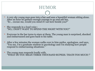 HUMOR A very shy young man goes into a bar and sees a beautiful woman sitting alone. After an hour he gathers enough courage to go and ask her, "Er... excuse me, would you mind if I sat here beside you?"  She responds in a loud voice : "NO, I DON'T WANT TO SPEND THE NIGHT WITH YOU!" Everyone in the bar turns to stare at them. The young man is surprised, shocked and embarrassed and goes back to his table. After a few minutes the woman walks over to him smiles, apologizes, and says, "You see, I'm a graduate student in psychology and I'm studying how people respond to embarrassing situations."  The young man responds loudly with,  "WHAT DO YOU MEAN THREE THOUSAND RUPEES. THATS TOO MUCH !" 