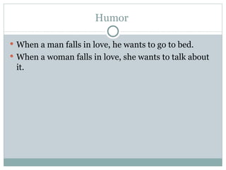 Humor  When a man falls in love, he wants to go to bed.  When a woman falls in love, she wants to talk about it.  