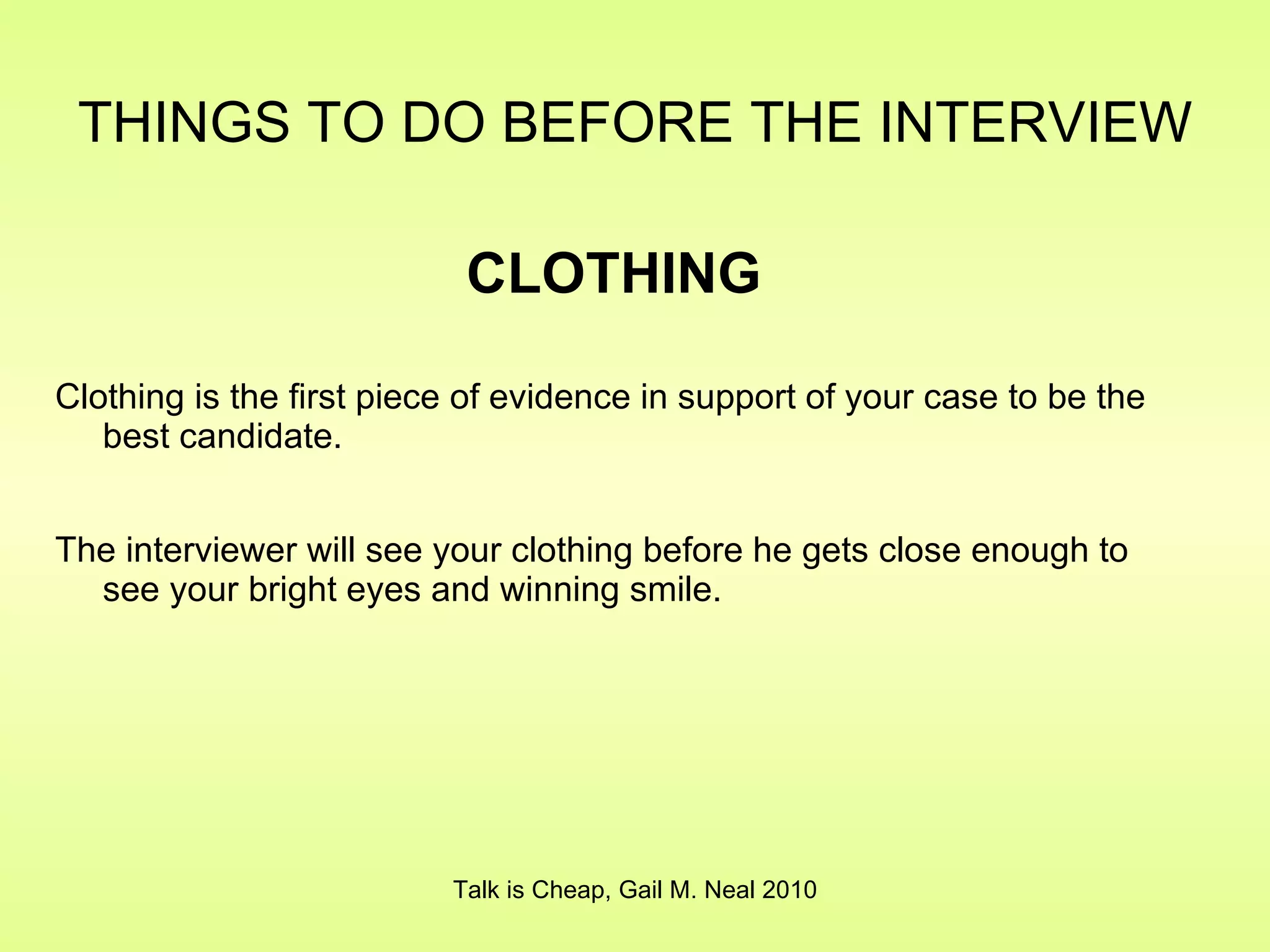 Clothing is the first piece of evidence in support of your case to be the best candidate. The interviewer will see your clothing before he gets close enough to see your bright eyes and winning smile. THINGS TO DO BEFORE THE INTERVIEW   Talk is Cheap, Gail M. Neal 2010 CLOTHING 