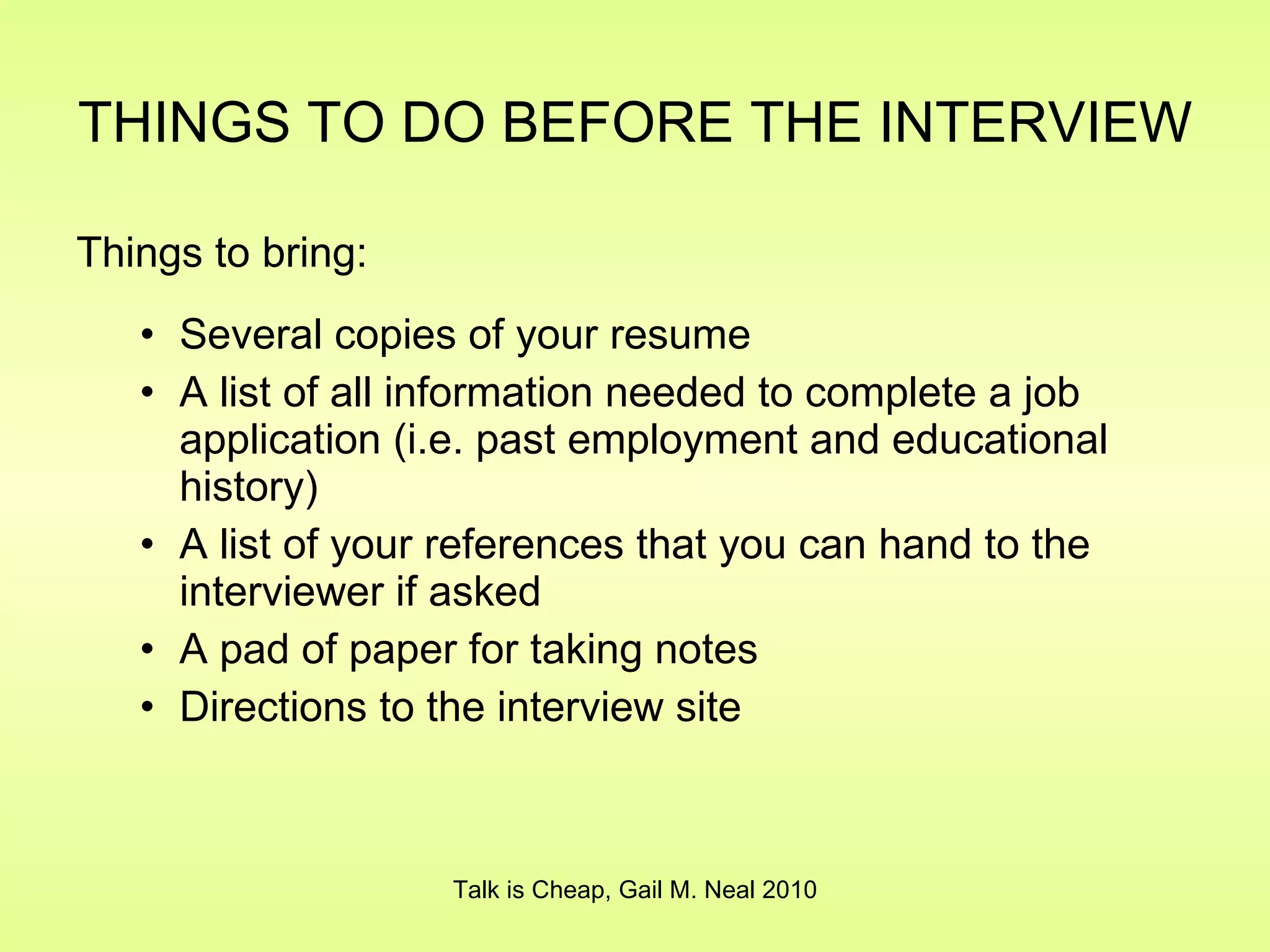 THINGS TO DO BEFORE THE INTERVIEW   Things to bring: Several copies of your resume A list of all information needed to complete a job application (i.e. past employment and educational history) A list of your references that you can hand to the interviewer if asked A pad of paper for taking notes Directions to the interview site Talk is Cheap, Gail M. Neal 2010 