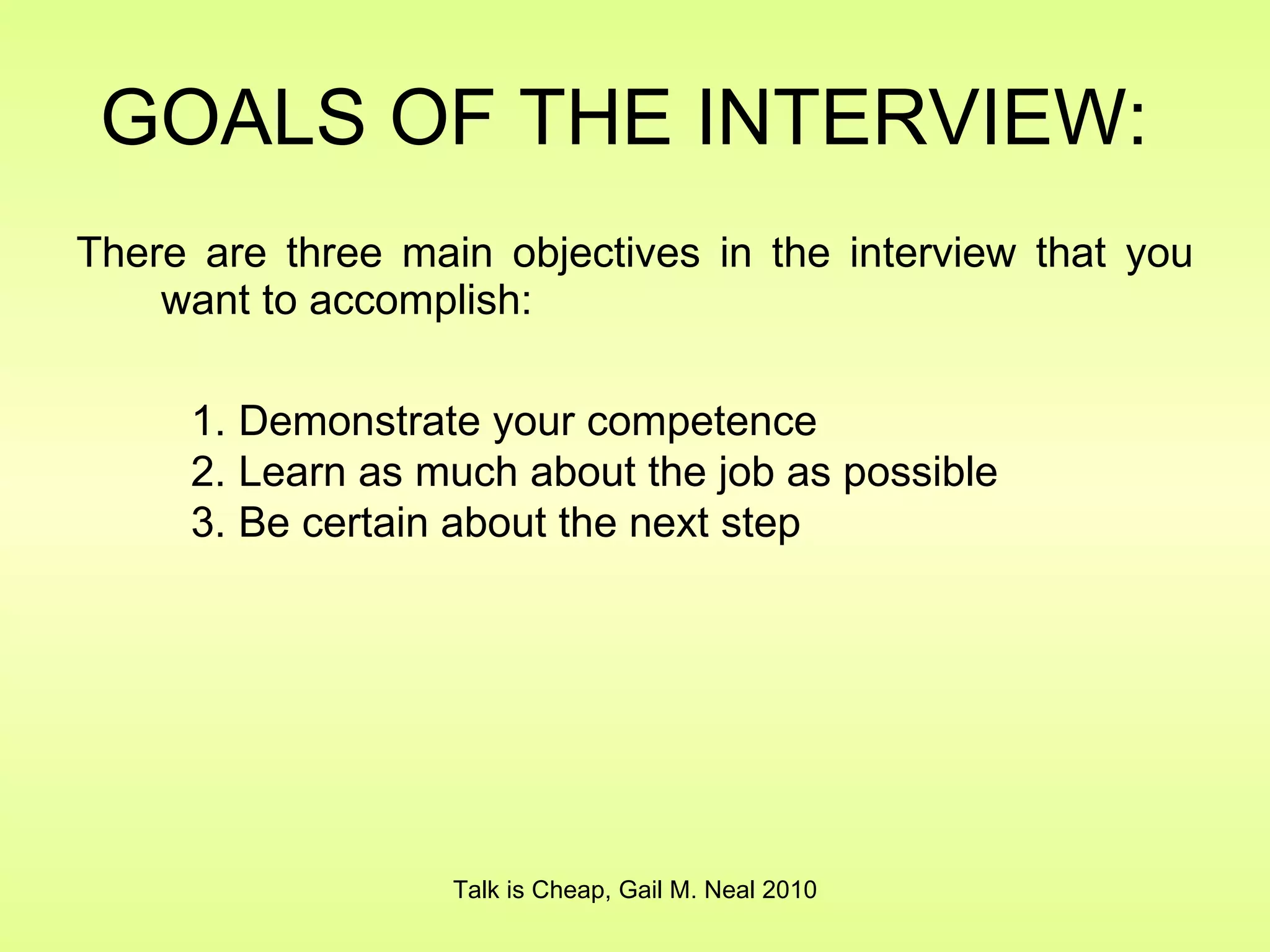 GOALS OF THE INTERVIEW:  There are three main objectives in the interview that you want to accomplish: Talk is Cheap, Gail M. Neal 2010 Demonstrate your competence Learn as much about the job as possible Be certain about the next step 