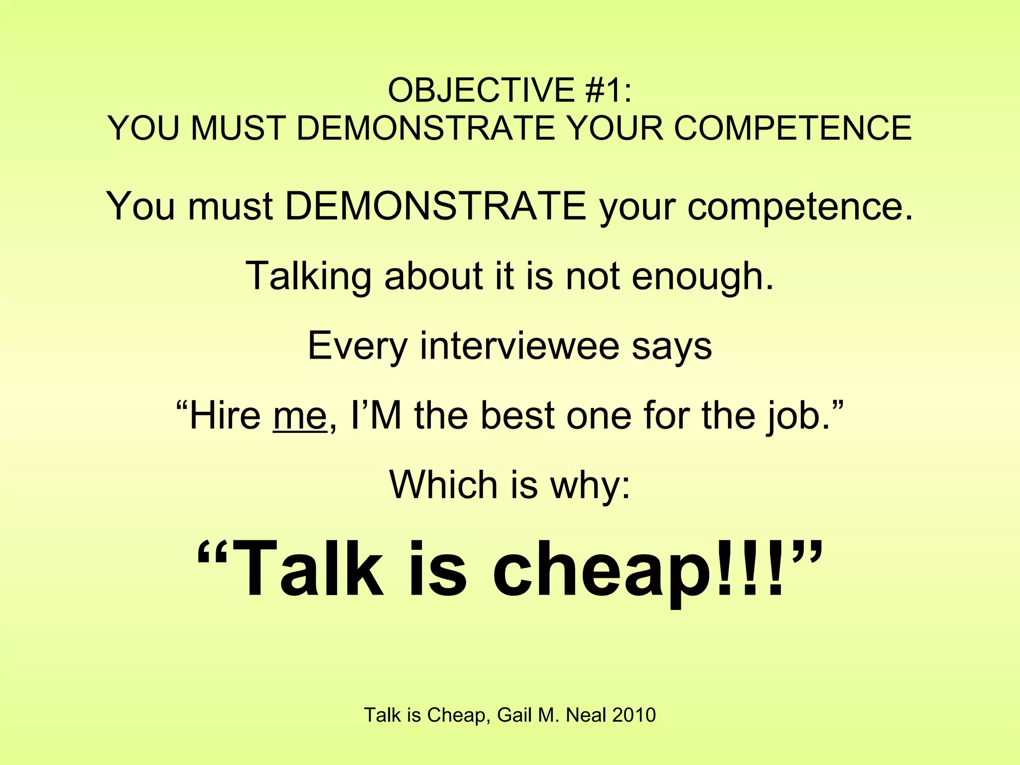 OBJECTIVE #1: YOU MUST DEMONSTRATE YOUR COMPETENCE You must DEMONSTRATE your competence. Talking about it is not enough. Every interviewee says “ Hire  me , I’M the best one for the job.” Which is why: “ Talk is cheap!!!” Talk is Cheap, Gail M. Neal 2010 