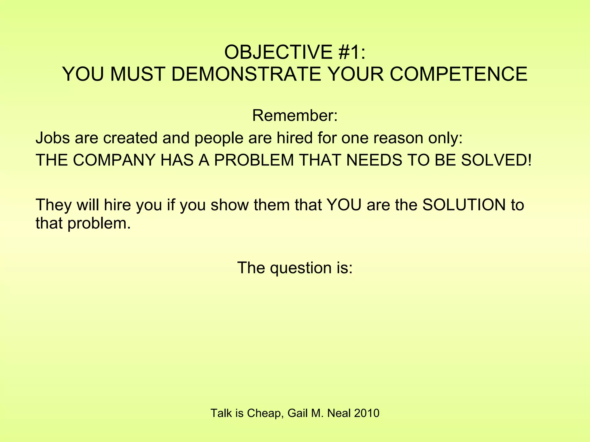 OBJECTIVE #1: YOU MUST DEMONSTRATE YOUR COMPETENCE Remember: Jobs are created and people are hired for one reason only: THE COMPANY HAS A PROBLEM THAT NEEDS TO BE SOLVED! They will hire you if you show them that YOU are the SOLUTION to that problem. The question is: Talk is Cheap, Gail M. Neal 2010 