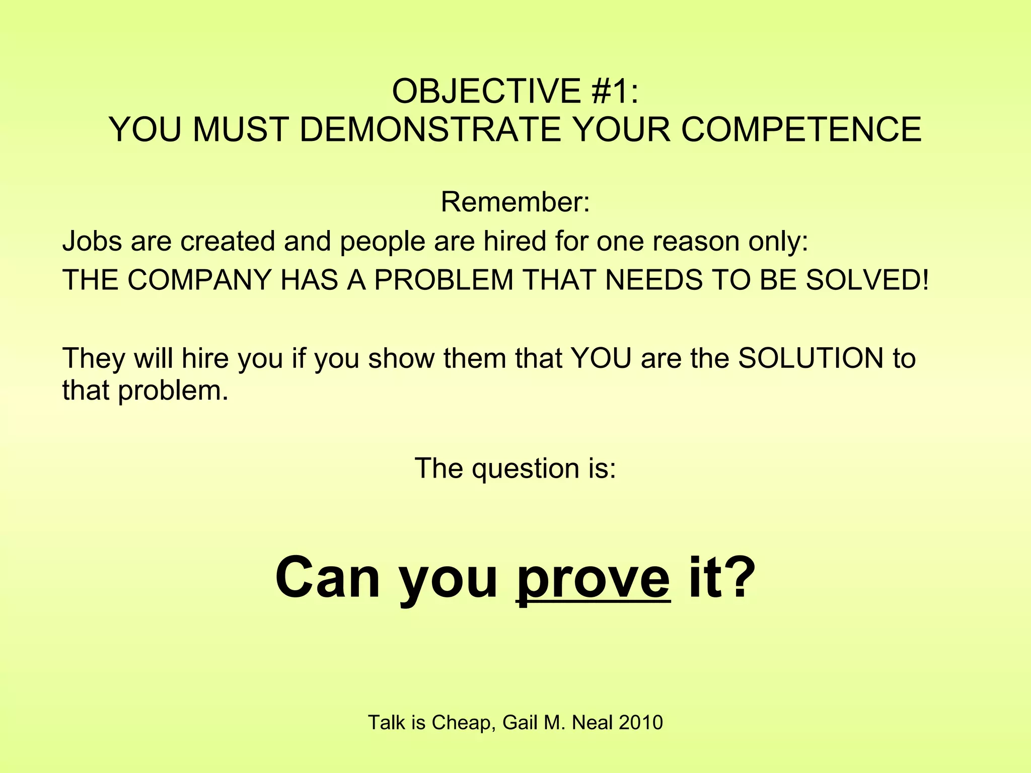 OBJECTIVE #1: YOU MUST DEMONSTRATE YOUR COMPETENCE Remember: Jobs are created and people are hired for one reason only: THE COMPANY HAS A PROBLEM THAT NEEDS TO BE SOLVED! They will hire you if you show them that YOU are the SOLUTION to that problem. The question is: Can you  prove  it? Talk is Cheap, Gail M. Neal 2010 