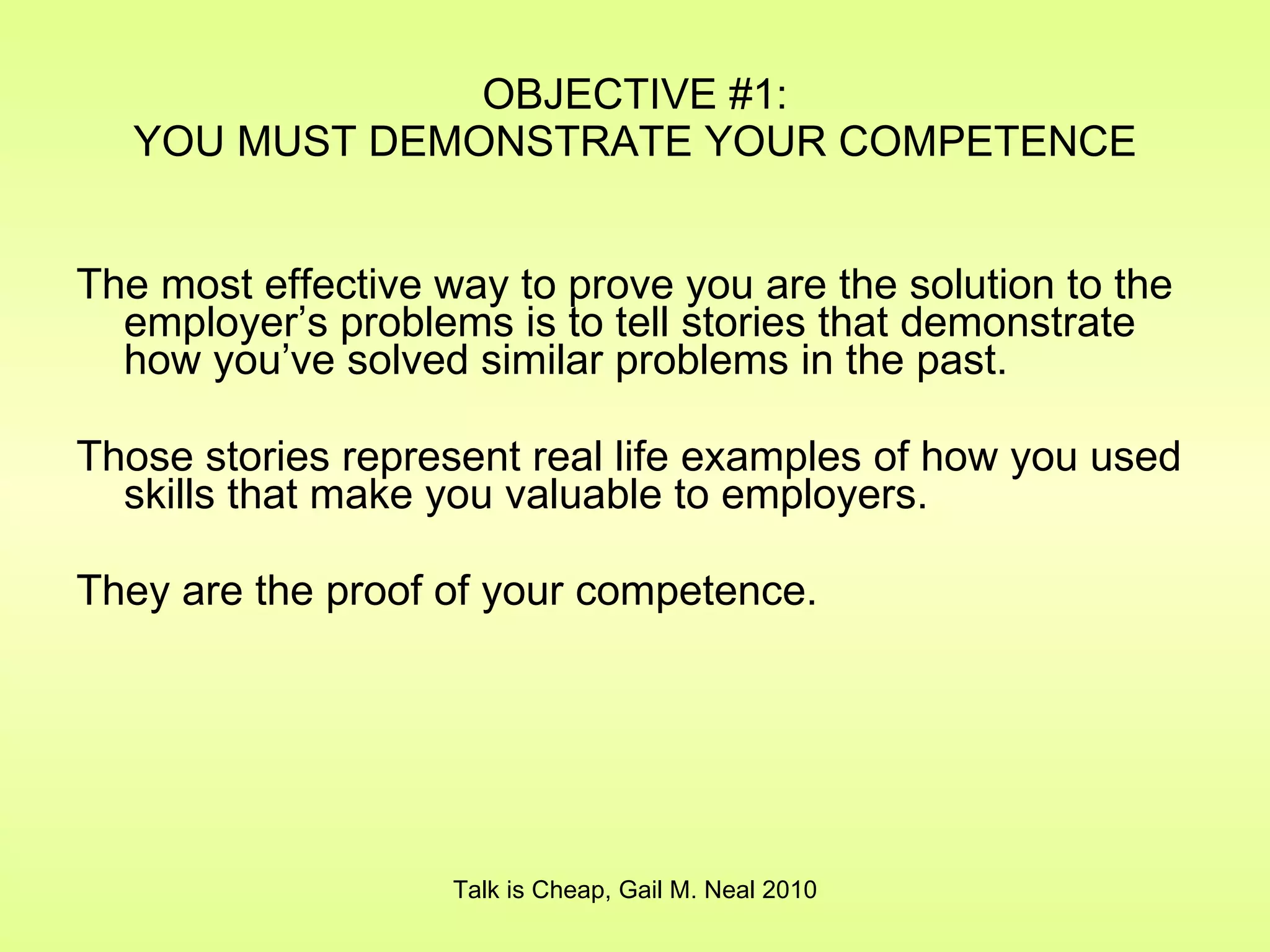 OBJECTIVE #1: YOU MUST DEMONSTRATE YOUR COMPETENCE The most effective way to prove you are the solution to the employer’s problems is to tell stories that demonstrate how you’ve solved similar problems in the past. Those stories represent real life examples of how you used skills that make you valuable to employers. They are the proof of your competence. Talk is Cheap, Gail M. Neal 2010 