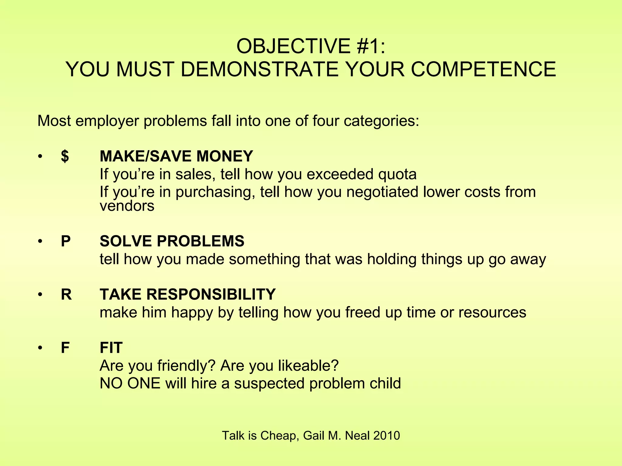 OBJECTIVE #1: YOU MUST DEMONSTRATE YOUR COMPETENCE Most employer problems fall into one of four categories: $  MAKE/SAVE MONEY If you’re in sales, tell how you exceeded quota If you’re in purchasing, tell how you negotiated lower costs from  vendors P SOLVE PROBLEMS tell how you made something that was holding things up go away R TAKE RESPONSIBILITY make him happy by telling how you freed up time or resources F  FIT Are you friendly? Are you likeable? NO ONE will hire a suspected problem child Talk is Cheap, Gail M. Neal 2010 