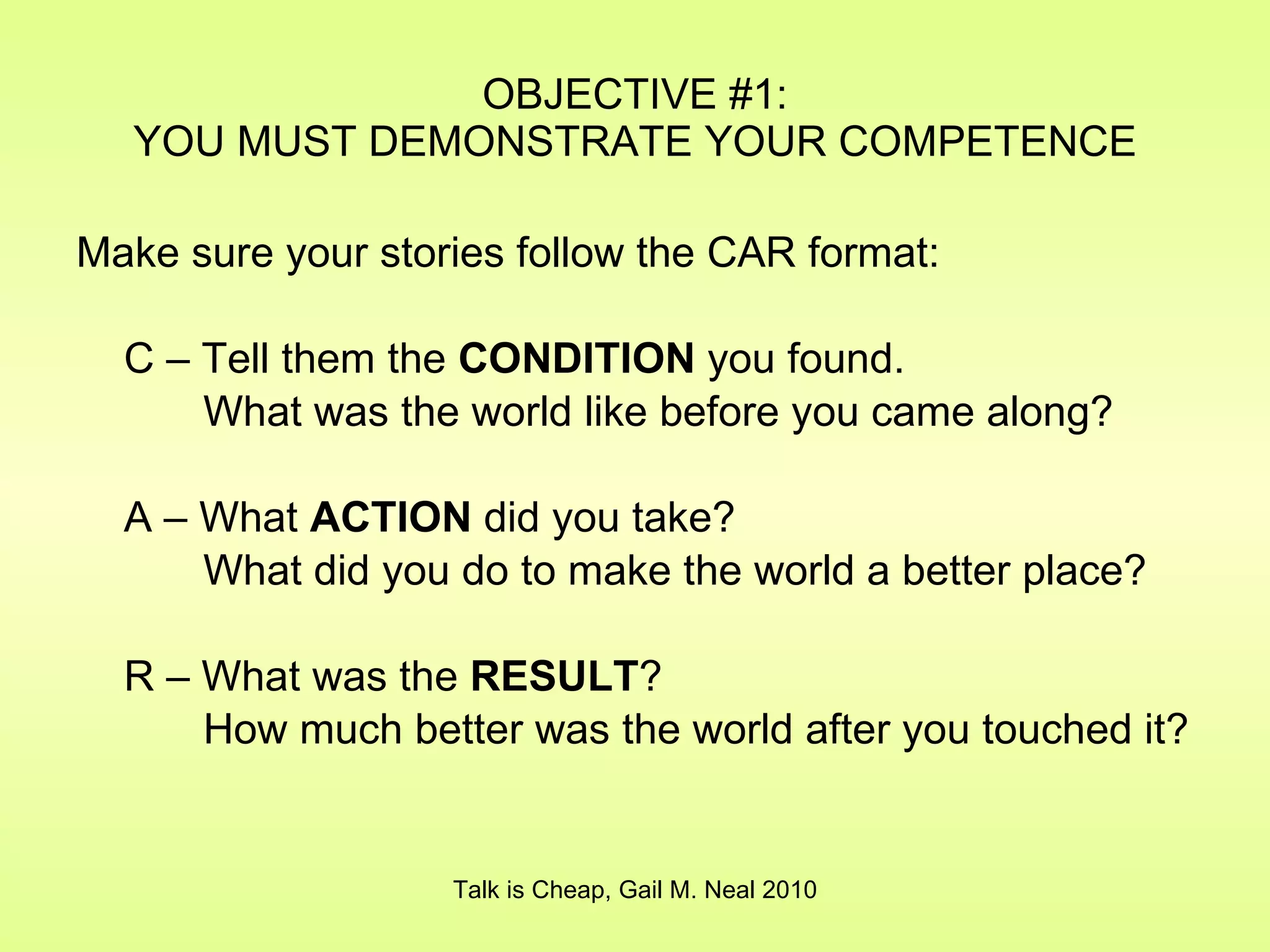 Make sure your stories follow the CAR format: C – Tell them the  CONDITION  you found. What was the world like before you came along? A – What  ACTION  did you take? What did you do to make the world a better place? R – What was the  RESULT ? How much better was the world after you touched it? OBJECTIVE #1: YOU MUST DEMONSTRATE YOUR COMPETENCE Talk is Cheap, Gail M. Neal 2010 