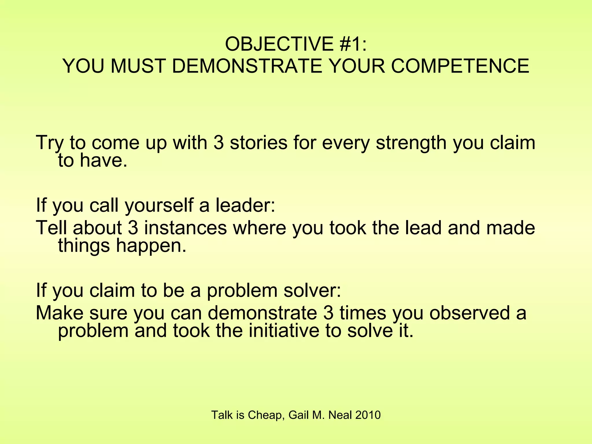 OBJECTIVE #1: YOU MUST DEMONSTRATE YOUR COMPETENCE Try to come up with 3 stories for every strength you claim to have. If you call yourself a leader: Tell about 3 instances where you took the lead and made things happen. If you claim to be a problem solver: Make sure you can demonstrate 3 times you observed a problem and took the initiative to solve it. Talk is Cheap, Gail M. Neal 2010 