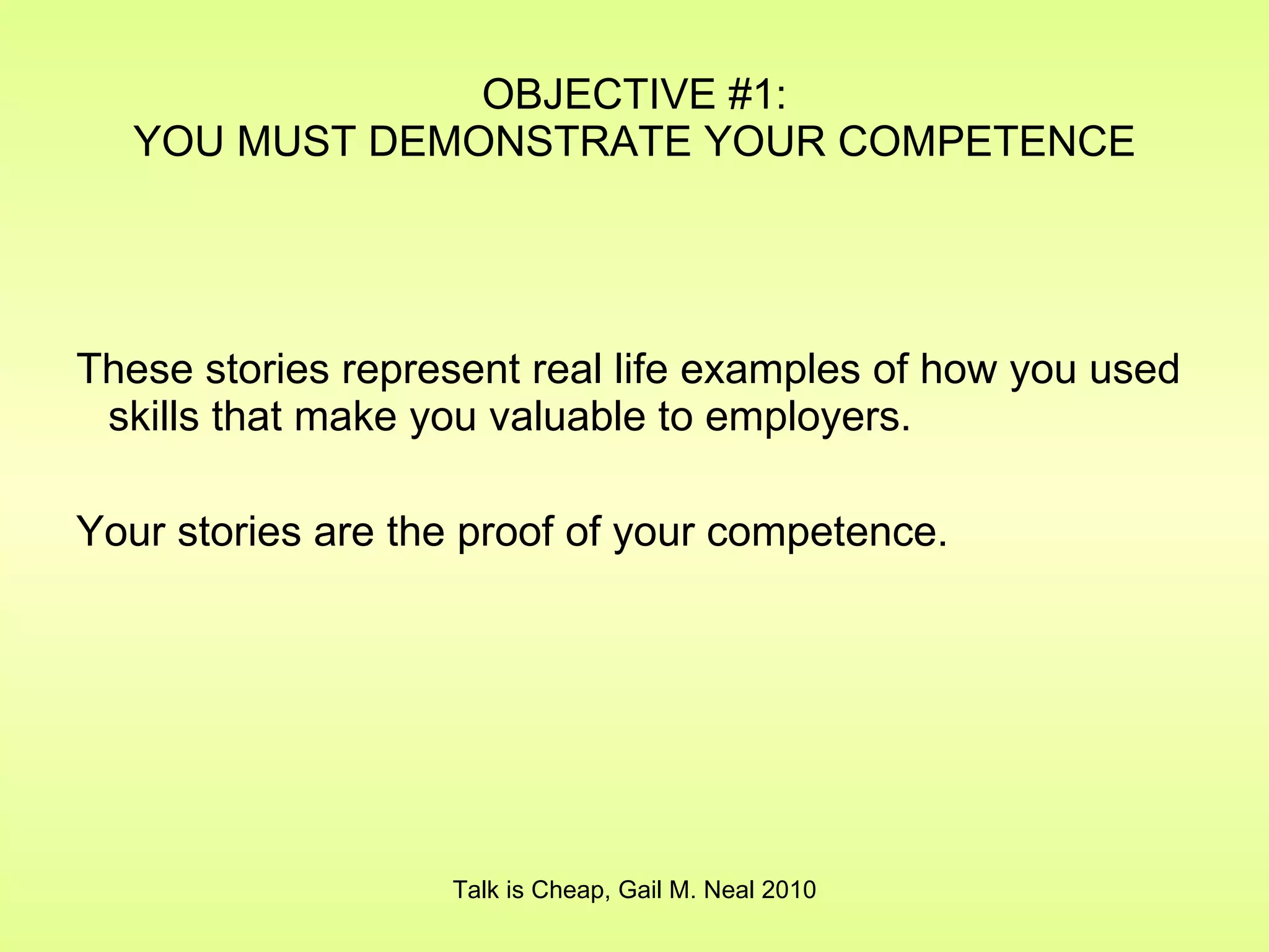 These stories represent real life examples of how you used skills that make you valuable to employers. Your stories are the proof of your competence. OBJECTIVE #1: YOU MUST DEMONSTRATE YOUR COMPETENCE Talk is Cheap, Gail M. Neal 2010 