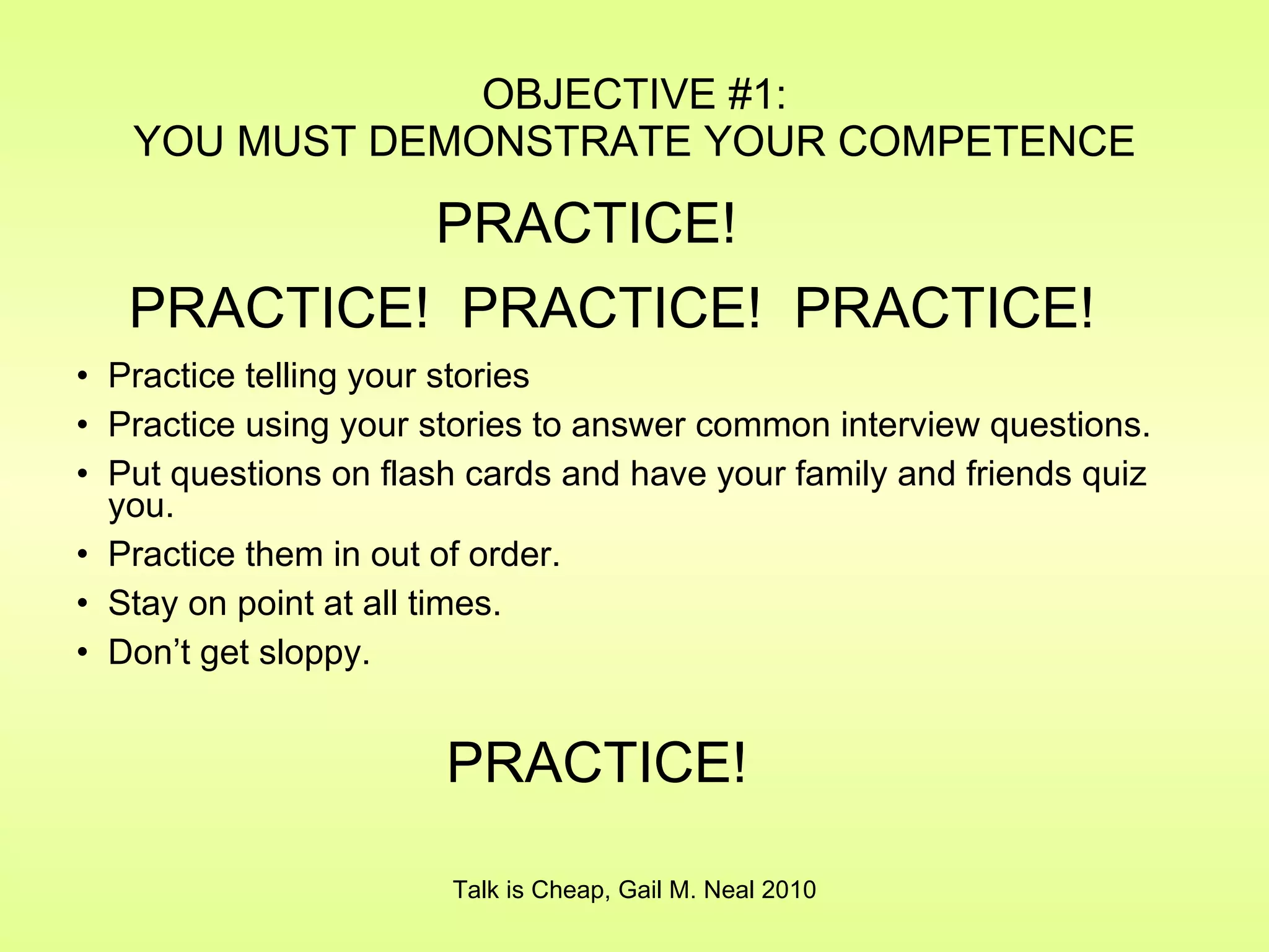 OBJECTIVE #1: YOU MUST DEMONSTRATE YOUR COMPETENCE Practice telling your stories Practice using your stories to answer common interview questions. Put questions on flash cards and have your family and friends quiz you. Practice them in out of order. Stay on point at all times. Don’t get sloppy. Talk is Cheap, Gail M. Neal 2010 PRACTICE! PRACTICE!  PRACTICE!  PRACTICE! PRACTICE! 
