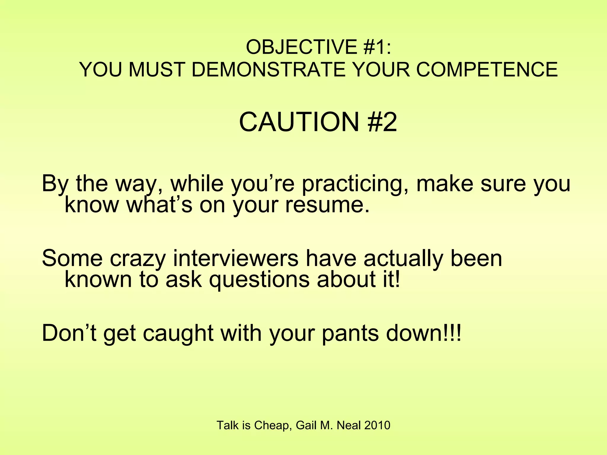 By the way, while you’re practicing, make sure you know what’s on your resume. Some crazy interviewers have actually been known to ask questions about it! Don’t get caught with your pants down!!! OBJECTIVE #1: YOU MUST DEMONSTRATE YOUR COMPETENCE Talk is Cheap, Gail M. Neal 2010 CAUTION #2 